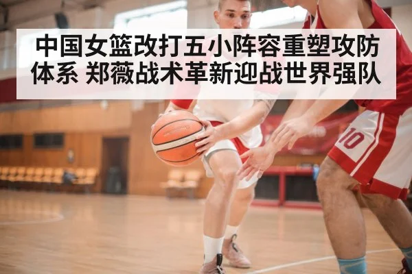 中国女篮改打五小阵容重塑攻防体系 郑薇战术革新迎战世界强队