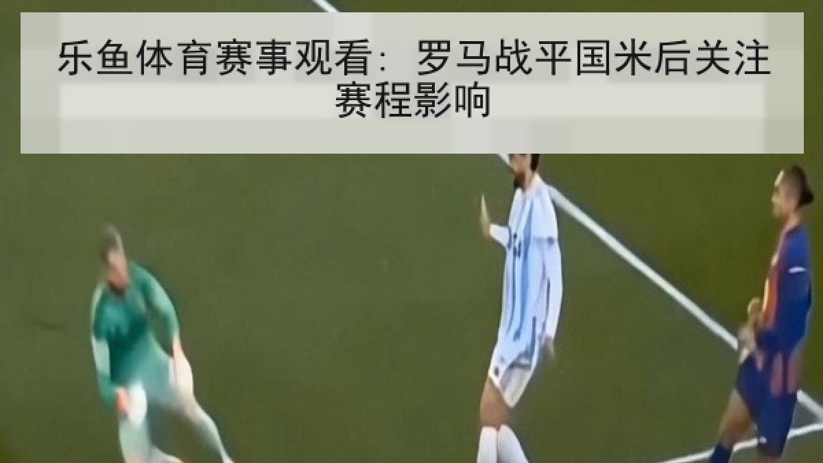 乐鱼体育赛事观看: 罗马战平国米后关注赛程影响 乐鱼体育赛事观看: 罗马战平国米后关注赛程影响