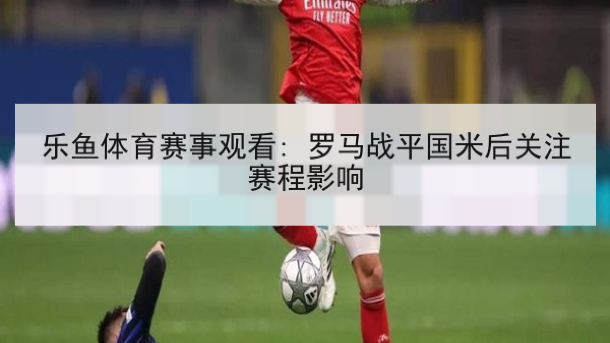 乐鱼体育赛事观看: 罗马战平国米后关注赛程影响