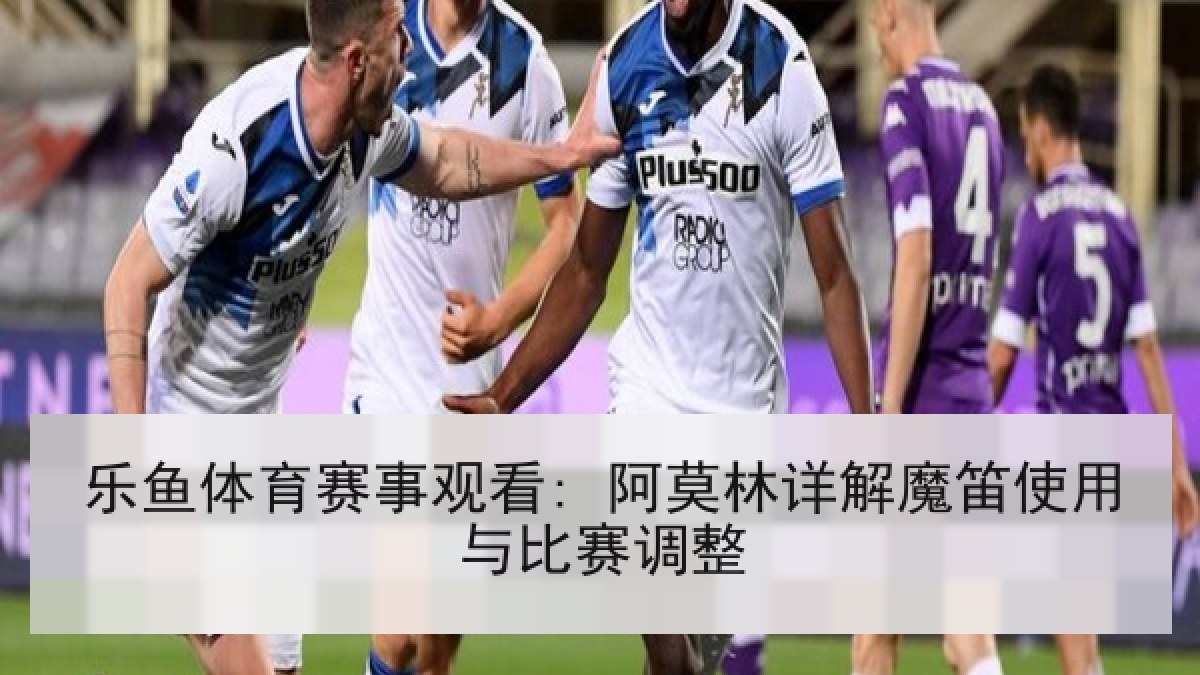 乐鱼体育赛事观看: 阿莫林详解魔笛使用与比赛调整
